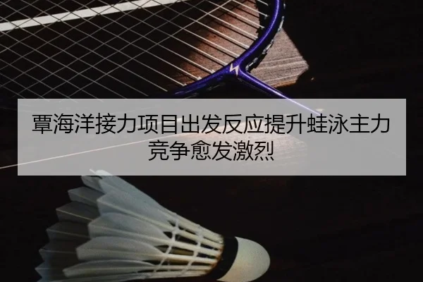 覃海洋接力项目出发反应提升蛙泳主力竞争愈发激烈